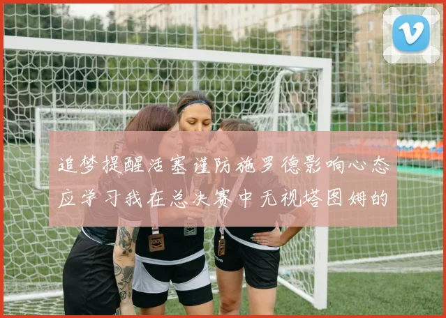 追梦提醒活塞谨防施罗德影响心态应学习我在总决赛中无视塔图姆的策略