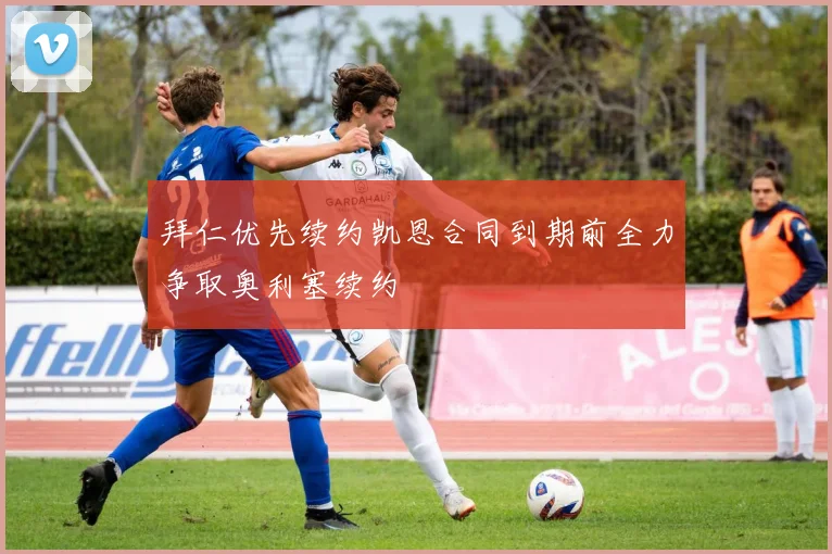 拜仁优先续约凯恩合同到期前全力争取奥利塞续约