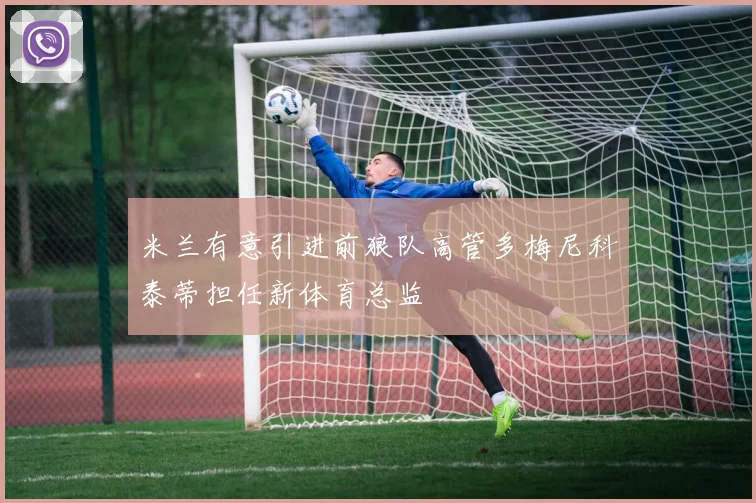 米兰有意引进前狼队高管多梅尼科泰蒂担任新体育总监