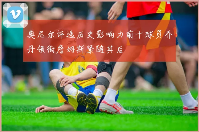 奥尼尔评选历史影响力前十球员乔丹领衔詹姆斯紧随其后