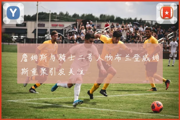 詹姆斯与骑士二号人物布兰登威姆斯重聚引发关注