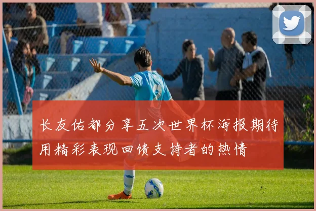 长友佑都分享五次世界杯海报期待用精彩表现回馈支持者的热情
