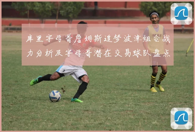 库里字母哥詹姆斯追梦波津组合战力分析及字母哥潜在交易球队盘点