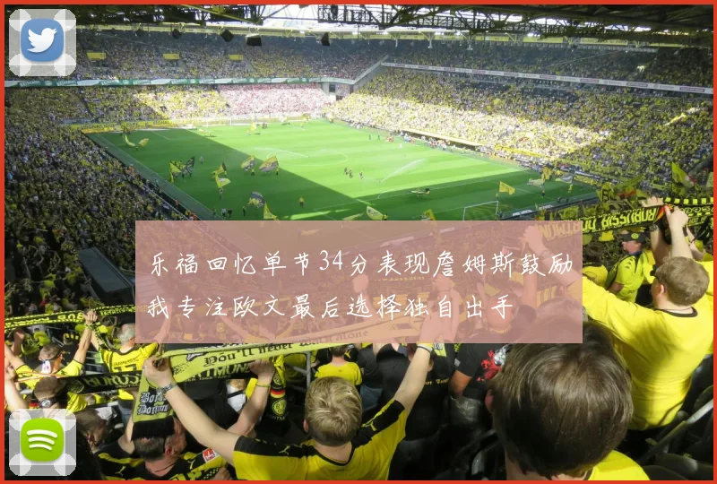 乐福回忆单节34分表现詹姆斯鼓励我专注欧文最后选择独自出手