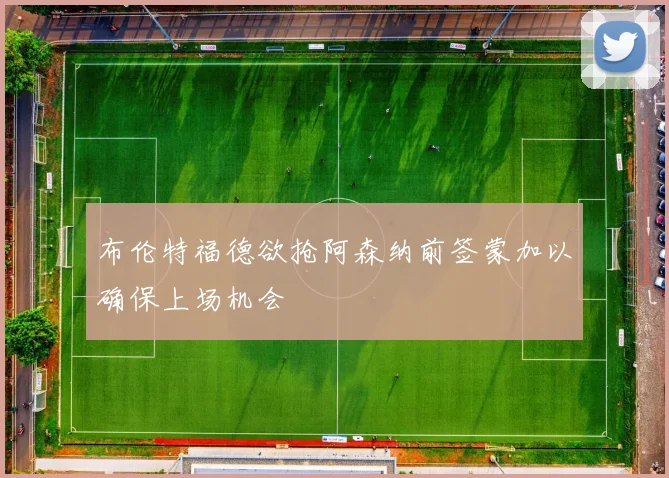 布伦特福德欲抢阿森纳前签蒙加以确保上场机会