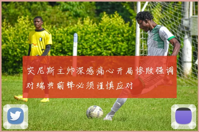 突尼斯主帅深感痛心开局惨败强调对瑞典前锋必须谨慎应对