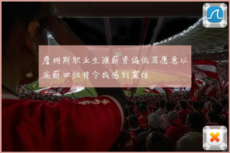 詹姆斯职业生涯薪资偏低若愿意以底薪回归将令我感到震惊