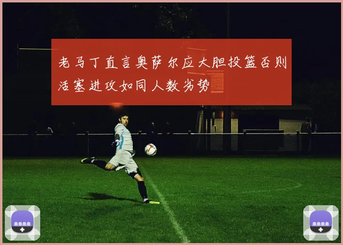 老马丁直言奥萨尔应大胆投篮否则活塞进攻如同人数劣势