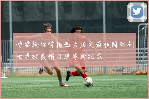 特雷杨称赞梅西为历史最佳同时创世界杯戴帽与进球新纪录